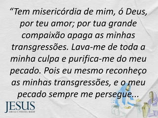 “Tem misericórdia de mim, ó Deus,
por teu amor; por tua grande
compaixão apaga as minhas
transgressões. Lava-me de toda a
minha culpa e purifica-me do meu
pecado. Pois eu mesmo reconheço
as minhas transgressões, e o meu
pecado sempre me persegue...
 