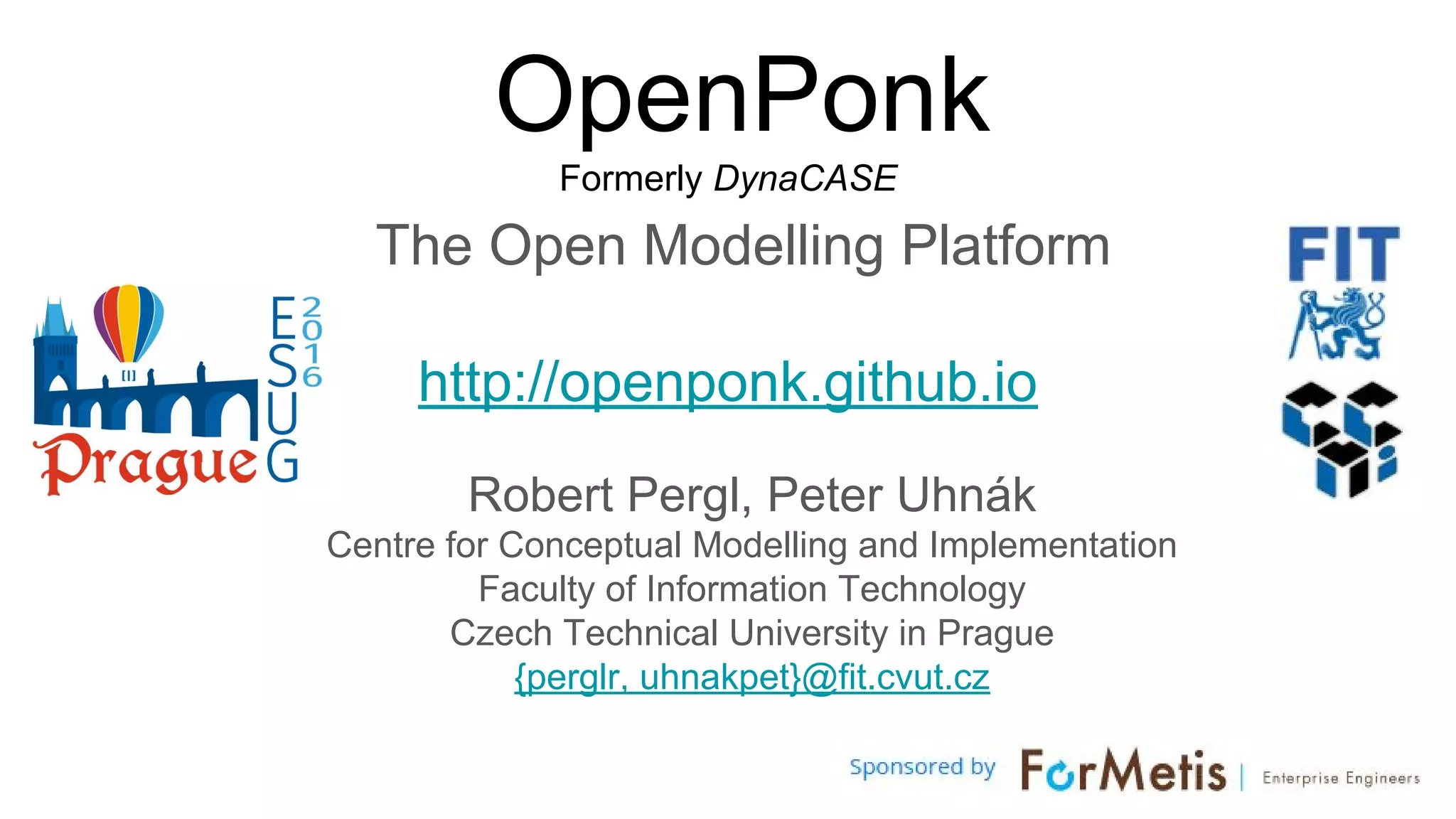 OpenPonk
Formerly DynaCASE
The Open Modelling Platform
http://openponk.github.io
Robert Pergl, Peter Uhnák
Centre for Conceptual Modelling and Implementation
Faculty of Information Technology
Czech Technical University in Prague
{perglr, uhnakpet}@fit.cvut.cz
 
