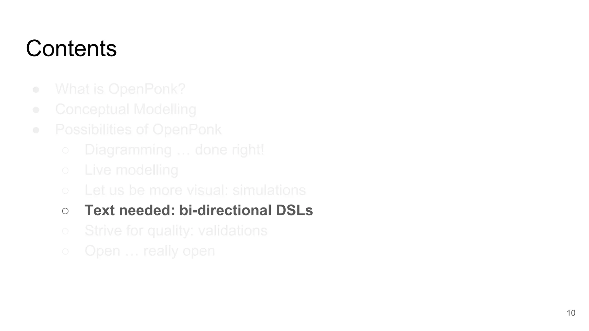 Contents
● What is OpenPonk?
● Conceptual Modelling
● Possibilities of OpenPonk
○ Diagramming … done right!
○ Live modelling
○ Let us be more visual: simulations
○ Text needed: bi-directional DSLs
○ Strive for quality: validations
○ Open … really open
10
 