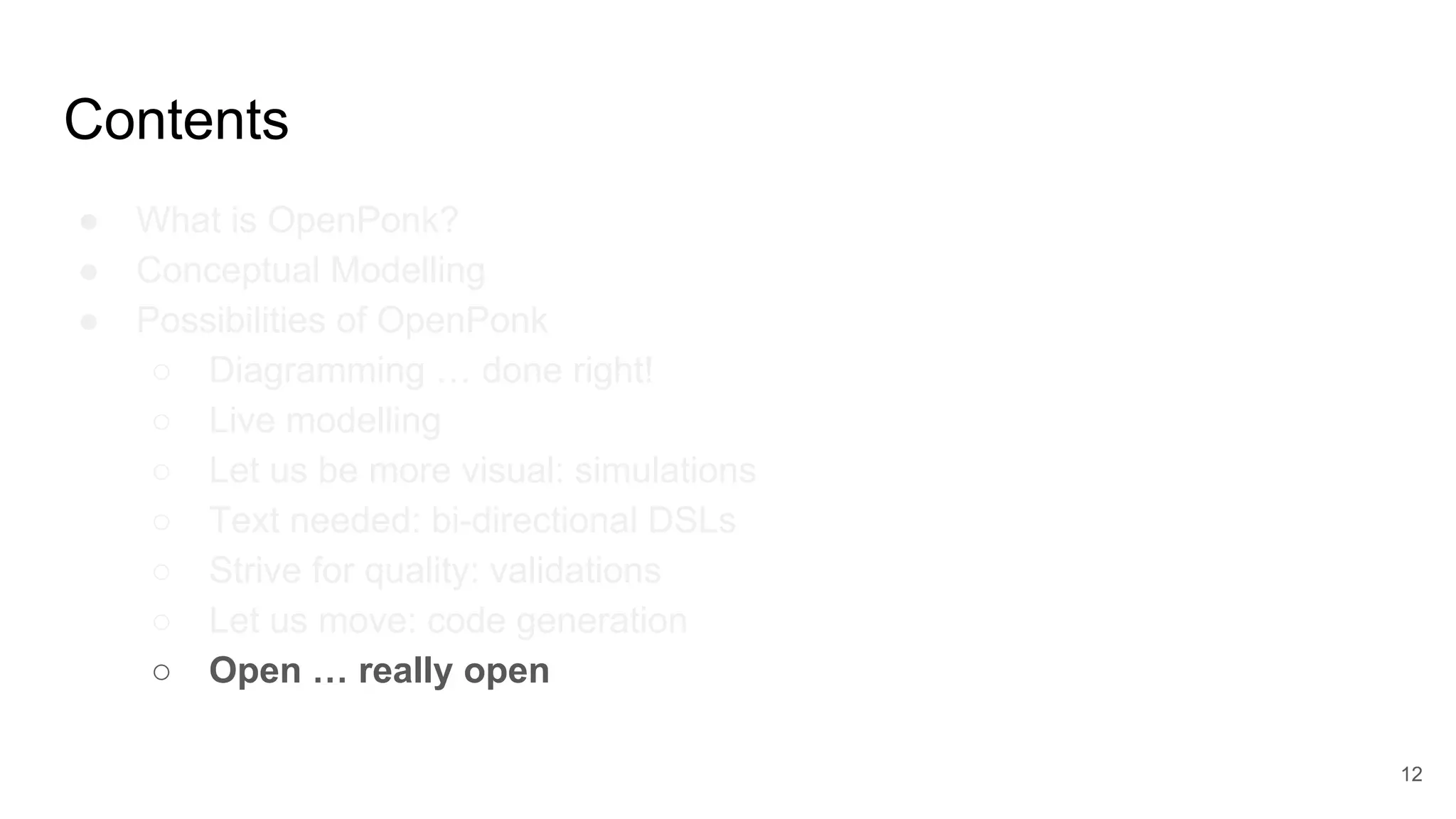 Contents
● What is OpenPonk?
● Conceptual Modelling
● Possibilities of OpenPonk
○ Diagramming … done right!
○ Live modelling
○ Let us be more visual: simulations
○ Text needed: bi-directional DSLs
○ Strive for quality: validations
○ Let us move: code generation
○ Open … really open
12
 