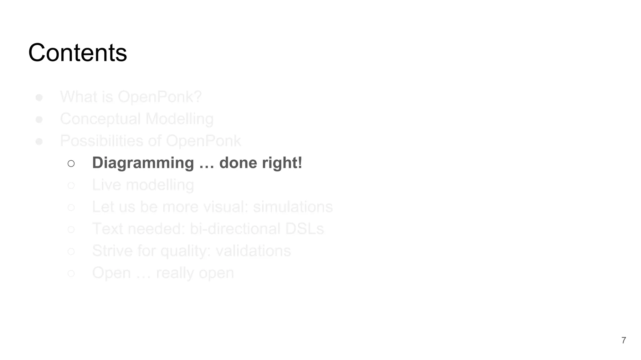 Contents
● What is OpenPonk?
● Conceptual Modelling
● Possibilities of OpenPonk
○ Diagramming … done right!
○ Live modelling
○ Let us be more visual: simulations
○ Text needed: bi-directional DSLs
○ Strive for quality: validations
○ Open … really open
7
 