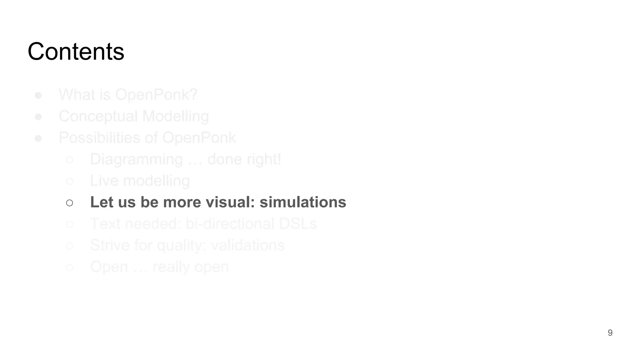 Contents
● What is OpenPonk?
● Conceptual Modelling
● Possibilities of OpenPonk
○ Diagramming … done right!
○ Live modelling
○ Let us be more visual: simulations
○ Text needed: bi-directional DSLs
○ Strive for quality: validations
○ Open … really open
9
 