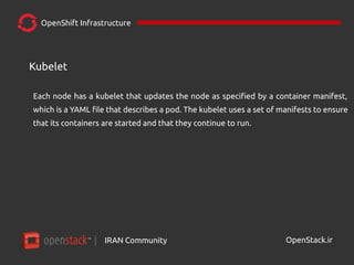 IRAN Community| OpenStack.ir
OpenShift Infrastructure
Each node has a kubelet that updates the node as specified by a container manifest,
which is a YAML file that describes a pod. The kubelet uses a set of manifests to ensure
that its containers are started and that they continue to run.
Kubelet
 