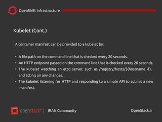 IRAN Community| OpenStack.ir
OpenShift Infrastructure
A container manifest can be provided to a kubelet by:
●
A file path on the command line that is checked every 20 seconds.
●
An HTTP endpoint passed on the command line that is checked every 20 seconds.
●
The kubelet watching an etcd server, such as /registry/hosts/$(hostname -f),
and acting on any changes.
●
The kubelet listening for HTTP and responding to a simple API to submit a new
manifest.
Kubelet (Cont.)
 