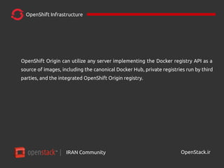 IRAN Community| OpenStack.ir
OpenShift Infrastructure
OpenShift Origin can utilize any server implementing the Docker registry API as a
source of images, including the canonical Docker Hub, private registries run by third
parties, and the integrated OpenShift Origin registry.
 