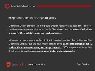 IRAN Community| OpenStack.ir
OpenShift Infrastructure
OpenShift Origin provides an integrated Docker registry that adds the ability to
provision new image repositories on the fly. This allows users to automatically have
a place for their builds to push the resulting images.
Whenever a new image is pushed to the integrated registry, the registry notifies
OpenShift Origin about the new image, passing along all the information about it,
such as the namespace, name, and image metadata. Different pieces of OpenShift
Origin react to new images, creating new builds and deployments.
Integrated OpenShift Origin Registry
 
