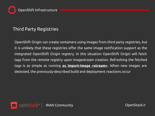 IRAN Community| OpenStack.ir
OpenShift Infrastructure
OpenShift Origin can create containers using images from third party registries, but
it is unlikely that these registries offer the same image notification support as the
integrated OpenShift Origin registry. In this situation OpenShift Origin will fetch
tags from the remote registry upon imagestream creation. Refreshing the fetched
tags is as simple as running oc import-image <stream>. When new images are
detected, the previously-described build and deployment reactions occur
Third Party Registries
 