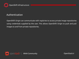 IRAN Community| OpenStack.ir
OpenShift Infrastructure
OpenShift Origin can communicate with registries to access private image repositories
using credentials supplied by the user. This allows OpenShift Origin to push and pull
images to and from private repositories.
Authentication
 