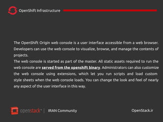 IRAN Community| OpenStack.ir
OpenShift Infrastructure
The OpenShift Origin web console is a user interface accessible from a web browser.
Developers can use the web console to visualize, browse, and manage the contents of
projects.
The web console is started as part of the master. All static assets required to run the
web console are served from the openshift binary. Administrators can also customize
the web console using extensions, which let you run scripts and load custom
style sheets when the web console loads. You can change the look and feel of nearly
any aspect of the user interface in this way.
 