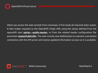 IRAN Community| OpenStack.ir
OpenShift Infrastructure
When you access the web console from a browser, it first loads all required static assets.
It then makes requests to the OpenShift Origin APIs using the values defined from the
openshift start option --public-master, or from the related master configuration file
parameter masterPublicURL. The web console uses WebSockets to maintain a persistent
connection with the API server and receive updated information as soon as it is available.
 