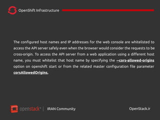 IRAN Community| OpenStack.ir
OpenShift Infrastructure
The configured host names and IP addresses for the web console are whitelisted to
access the API server safely even when the browser would consider the requests to be
cross-origin. To access the API server from a web application using a different host
name, you must whitelist that host name by specifying the --cors-allowed-origins
option on openshift start or from the related master configuration file parameter
corsAllowedOrigins.
 