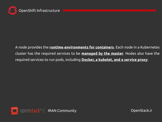 IRAN Community| OpenStack.ir
OpenShift Infrastructure
A node provides the runtime environments for containers. Each node in a Kubernetes
cluster has the required services to be managed by the master. Nodes also have the
required services to run pods, including Docker, a kubelet, and a service proxy.
 