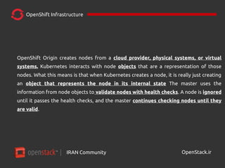 IRAN Community| OpenStack.ir
OpenShift Infrastructure
OpenShift Origin creates nodes from a cloud provider, physical systems, or virtual
systems. Kubernetes interacts with node objects that are a representation of those
nodes. What this means is that when Kubernetes creates a node, it is really just creating
an object that represents the node in its internal state The master uses the
information from node objects to validate nodes with health checks. A node is ignored
until it passes the health checks, and the master continues checking nodes until they
are valid.
 