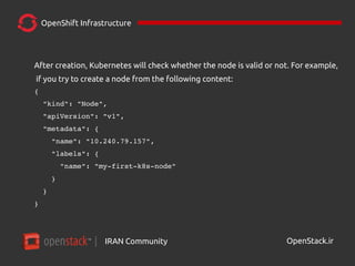 IRAN Community| OpenStack.ir
OpenShift Infrastructure
After creation, Kubernetes will check whether the node is valid or not. For example,
if you try to create a node from the following content:
{
  "kind": "Node",
  "apiVersion": "v1",
  "metadata": {
    "name": "10.240.79.157",
    "labels": {
      "name": "my­first­k8s­node"
    }
  }
}
 