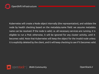 IRAN Community| OpenStack.ir
OpenShift Infrastructure
Kubernetes will create a Node object internally (the representation), and validate the
node by health checking based on the metadata.name field: we assume metadata.
name can be resolved. If the node is valid, i.e. all necessary services are running, it is
eligible to run a Pod; otherwise, it will be ignored for any cluster activity, until it
becomes valid. Note that Kubernetes will keep the object for the invalid node unless
it is explicitly deleted by the client, and it will keep checking to see if it becomes valid.
 