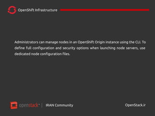 IRAN Community| OpenStack.ir
OpenShift Infrastructure
Administrators can manage nodes in an OpenShift Origin instance using the CLI. To
define full configuration and security options when launching node servers, use
dedicated node configuration files.
 