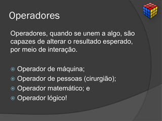 Operadores
Operadores, quando se unem a algo, são
capazes de alterar o resultado esperado,
por meio de interação.
 Operador de máquina;
 Operador de pessoas (cirurgião);
 Operador matemático; e
 Operador lógico!
 