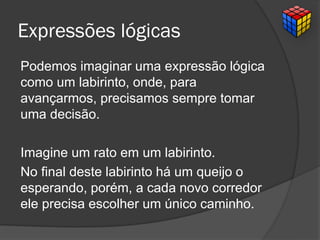 Expressões lógicas
Podemos imaginar uma expressão lógica
como um labirinto, onde, para
avançarmos, precisamos sempre tomar
uma decisão.
Imagine um rato em um labirinto.
No final deste labirinto há um queijo o
esperando, porém, a cada novo corredor
ele precisa escolher um único caminho.
 