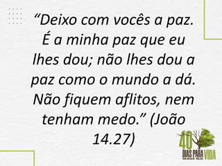 “Deixo com vocês a paz.
É a minha paz que eu
lhes dou; não lhes dou a
paz como o mundo a dá.
Não fiquem aflitos, nem
tenham medo.” (João
14.27)
 