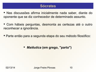 Sócrates
 Nas discussões afirma inicialmente nada saber, diante do
oponente que se diz conhecedor de determinado assunto.
 Com hábeis perguntas, desmonta as certezas até o outro
reconhecer a ignorância.
 Parte então para a segunda etapa do seu método filosófico:
 Maiêutica (em grego, "parto")

02/13/14

Jorge Freire Póvoas

10

 