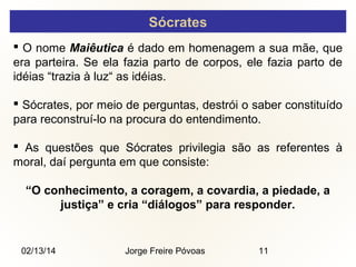 Sócrates
 O nome Maiêutica é dado em homenagem a sua mãe, que
era parteira. Se ela fazia parto de corpos, ele fazia parto de
idéias “trazia à luz“ as idéias.
 Sócrates, por meio de perguntas, destrói o saber constituído
para reconstruí-lo na procura do entendimento.
 As questões que Sócrates privilegia são as referentes à
moral, daí pergunta em que consiste:
“O conhecimento, a coragem, a covardia, a piedade, a
justiça” e cria “diálogos” para responder.

02/13/14

Jorge Freire Póvoas

11

 