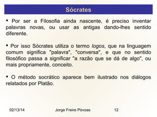 Sócrates
 Por ser a Filosofia ainda nascente, é preciso inventar
palavras novas, ou usar as antigas dando-lhes sentido
diferente.
 Por isso Sócrates utiliza o termo logos, que na linguagem
comum significa "palavra", "conversa", e que no sentido
filosófico passa a significar "a razão que se dá de algo", ou
mais propriamente, conceito.
 O método socrático aparece bem ilustrado nos diálogos
relatados por Platão.

02/13/14

Jorge Freire Póvoas

12

 