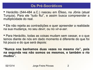 Os Pré-Socráticos
 Heráclito (544-484 a.C.) nasceu em Éfeso, na Jônia (atual
Turquia). Para ele “tudo flui”, e assim busca compreender a
multiplicidade do real.
 Ele não rejeita as contradições e quer apreender a realidade
na sua mudança, no seu devir, ou no vir-a-ser.
 Para Heráclito, todas as coisas mudam sem cessar, e o que
temos diante de nós em dado momento é diferente do que foi
há pouco e do que será depois:
“Nunca nos banhamos duas vezes no mesmo rio”, pois
na segunda vez não somos os mesmos, e também o rio
mudou”.
02/13/14

Jorge Freire Póvoas

2

 