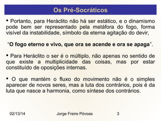 Os Pré-Socráticos
 Portanto, para Heráclito não há ser estático, e o dinamismo
pode bem ser representado pela metáfora do fogo, forma
visível da instabilidade, símbolo da eterna agitação do devir,
“O fogo eterno e vivo, que ora se acende e ora se apaga”.
 Para Heráclito o ser é o múltiplo, não apenas no sentido de
que existe a multiplicidade das coisas, mas por estar
constituído de oposições internas.
 O que mantém o fluxo do movimento não é o simples
aparecer de novos seres, mas a luta dos contrários, pois é da
luta que nasce a harmonia, como síntese dos contrários.

02/13/14

Jorge Freire Póvoas

3

 