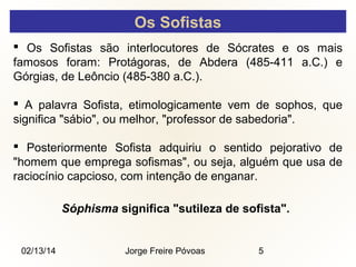 Os Sofistas
 Os Sofistas são interlocutores de Sócrates e os mais
famosos foram: Protágoras, de Abdera (485-411 a.C.) e
Górgias, de Leôncio (485-380 a.C.).
 A palavra Sofista, etimologicamente vem de sophos, que
significa "sábio", ou melhor, "professor de sabedoria".
 Posteriormente Sofista adquiriu o sentido pejorativo de
"homem que emprega sofismas", ou seja, alguém que usa de
raciocínio capcioso, com intenção de enganar.
Sóphisma significa "sutileza de sofista".

02/13/14

Jorge Freire Póvoas

5

 