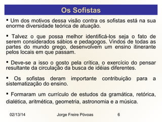 Os Sofistas
 Um dos motivos dessa visão contra os sofistas está na sua
enorme diversidade teórica de atuação.
 Talvez o que possa melhor identificá-los seja o fato de
serem considerados sábios e pedagogos. Vindos de todas as
partes do mundo grego, desenvolvem um ensino itinerante
pelos locais em que passam.
 Deve-se a isso o gosto pela crítica, o exercício do pensar
resultante da circulação da busca de idéias diferentes.
 Os sofistas deram importante
sistematização do ensino.

contribuição

para

a

 Formaram um currículo de estudos da gramática, retórica,
dialética, aritmética, geometria, astronomia e a música.
02/13/14

Jorge Freire Póvoas

6

 