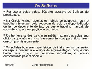 Os Sofistas
 Por cobrar pelas aulas, Sócrates acusava os Sofistas de
prostituição.
 Na Grécia Antiga, apenas os nobres se ocupavam com o
trabalho intelectual, pois gozavam do ócio da disponibilidade
de tempo decorrente do fato de que o trabalho manual, de
subsistência, era ocupação de escravos.
 Os homens saídos da classe média, faziam das aulas seu
oficio, já que não eram suficientemente ricos para filosofarem
descompromissadamente.
 Os sofistas buscaram aperfeiçoar os instrumentos da razão,
ou seja, a coerência e o rigor da argumentação, porque não
basta dizer o que se considera verdadeiro, é preciso
demonstrá-lo pelo raciocínio.
02/13/14

Jorge Freire Póvoas

7

 