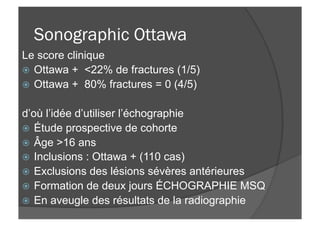 Sonographic Ottawa
Le score clinique
ž  Ottawa + <22% de fractures (1/5)
ž  Ottawa + 80% fractures = 0 (4/5)
d’où l’idée d’utiliser l’échographie
ž  Étude prospective de cohorte
ž  Âge >16 ans
ž  Inclusions : Ottawa + (110 cas)
ž  Exclusions des lésions sévères antérieures
ž  Formation de deux jours ÉCHOGRAPHIE MSQ
ž  En aveugle des résultats de la radiographie
 