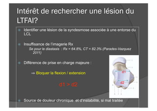 Intérêt de rechercher une lésion du
LTFAI?
ž  Identifier une lésion de la syndesmose associée à une entorse du
LCL
ž  Insuffisance de l’imagerie Rx
Se pour le diastasis : Rx = 64.8%, CT = 82.3% (Parades-Vazquez
2011)
ž  Différence de prise en charge majeure :
⇒ Bloquer la flexion / extension
d1 > d2
ž  Source de douleur chronique et d’instabilité, si mal traitée
d1
d2
 