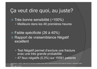 Ça veut dire quoi, au juste?
ž  Très bonne sensibilité (≃100%)
—  Meilleure dans les 48 premières heures
ž  Faible spécificité (26 à 40%)
ž  Rapport de vraisemblance Négatif
excellent
—  Test Négatif permet d’exclure une fracture
avec une très grande probabilité
—  47 faux négatifs (0,3%) sur 15581 patients
Bachmannn L, Kolb E, Koller M et al. Accuracy of Ottawa ankle rules to exclude fractures of the ankle and mid-food : systematic review.
BMJ
2003 ; 326 : 417-23
 