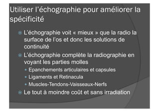 Utiliser l’échographie pour améliorer la
spécificité
ž  L’échographie voit « mieux » que la radio la
surface de l’os et donc les solutions de
continuité
ž  L’échographie complète la radiographie en
voyant les parties molles
—  Epanchements articulaires et capsules
—  Ligaments et Retinacula
—  Muscles-Tendons-Vaisseaux-Nerfs
ž  Le tout à moindre coût et sans irradiation
 