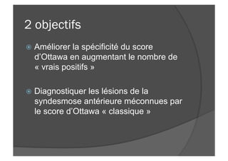 2 objectifs
ž  Améliorer la spécificité du score
d’Ottawa en augmentant le nombre de
« vrais positifs »
ž  Diagnostiquer les lésions de la
syndesmose antérieure méconnues par
le score d’Ottawa « classique »
 