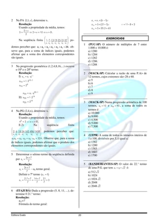 2   Na PA (2,5, x ) , determine x.                                                      a n = a1 + (b − 1) .r
     Resolução                                                                          a 21 = 5 + ( 21− 1) .r    r = 11− 8 = 3
     Usando a propriedade da média, temos:                                              a 21 = 5 + 20.3 = 65
              2+ x
       5=          ⇒ 2 + x = 10 ⇒ x = 8 .
               2
                                                                                                        EXERCÍCIOS
       Na seqüência finita  1, 7 ,13,19, 25, 31, 37  po-
                            { { { { { { {
                                    
                             a a a a a a a
                                        1   2   3   4   5   6   7                1   (PUC-SP) O número de múltiplos de 7 entre
demos perceber que: a1 + a5 = a3 + a3 = a2 + a4 = 26. ob-                             1.000 e 10.000 é:
serve que, para a soma de índices iguais, podemos                                     a) 1280
afirmar que a soma dos elementos correspondentes                                      b) 1284
são iguais.                                                                           c) 1282
                                                                                      d) 1286
                                                                                      e) 1288
3   Na progressão geométrica (1,2,4,8,16,...) escreva
    o 10º e o 20º termo.
       Resolução:                                                                 2   (MACK-SP) Calcular a razão de uma P.A> de
       I) a = a ⋅ q
            10      1
                        10 −1
                                                                                      12 termos, cujos extremos são–28 e 60.
       a10 = 1⋅ 210 −1                                                                a) 5
                                                                                      b) 6
       a10 = 29
                                                                                      c) 7
                                                                                      d) 8
            a20 = a1 ⋅ q20 −1                                                         e) 9
       II) a20 = 1⋅ 219
            a20 = 219                                                             3   (MACK-SP) Numa progressão aritmética de 100
                                                                                      termos, a3 = 10 e a98 = 90 , a soma de todos os
4   Na PG (2,4,x), determine x.                                                       termos é:
     Resolução:                                                                       a) 10.000
     Usando a propriedade da média, temos:                                            b) 9.000
                                                                                      c) 4.500
      42 = 2 ⋅ x ⇒ x = 8 .
                                                                                      d) 5.000
     E.2)           Na       seqüência                              finita            e) 7.500
                            
 2, 6 ,18, 54,162, 486,1458       podemos perceber que:
 { { { { { { 13        2
 a1 a2 a3 a4 a5 a6      a7 
                                                                                  4   (UFPR) A soma de todos os números inteiros de
a1⋅a5 = a3 ⋅ a3 = a2 ⋅ a4 = 324 .
                           Observe que, para a soma                                   1 a 100, divisíveis por 3, é igual a:
de índices iguais, podemos afirmar que o produto dos                                  a) 1382
elementos correspondentes são iguais.                                                 b) 1200
                                                                                      c) 1583
                                                                                      d) 1683
5   Determinar o sétimo termo da seqüência definida                                   e) 1700
                  2n + 7
    por an =
                    7
       Resolução:                                                                 5   (BANDEIRANTES-SP) O valor do 22.° termo
       an =
            2n + 7
                        - an termo geral.                                             de uma P.G. que tem a1 = q = 2 é:
              7                                                                       a) 512 2
       Definir o 7º termo (a 7 = ?)                                                   b) 1024
       a7 =
                 2.7 + 7 14 + 7 21
                        =      =   =3                                                 c) 1024 2
                   7       7     7                                                    d) 2048
                                                                                      e) 2048 2
6   (ITAJUBÁ) Dada a progressão (5, 8, 11, ...), de-
    termine 0 21.° termo:
    Resolução:
       a21=?
       Fórmula do termo geral:


Editora Exato                                                                20
 