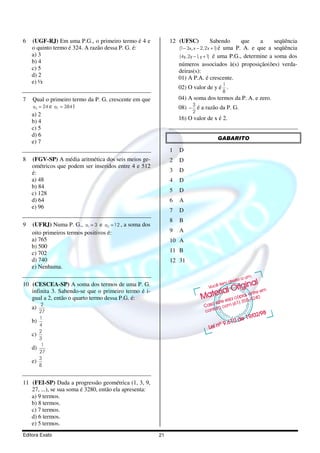 6   (UGF-RJ) Em uma P.G., o primeiro termo é 4 e             12 (UFSC)             Sabendo      que    a    seqüência
    o quinto termo é 324. A razão dessa P. G. é:                 (1− 3x, x − 2, 2x + 1) é uma P. A. e que a seqüência
    a) 3                                                         (4y, 2y − 1 y + 1) é uma P.G., determine a soma dos
                                                                            ,
    b) 4                                                         números associados à(s) proposição(ões) verda-
    c) 5                                                         deiras(s):
    d) 2                                                         01) A P.A. é crescente.
    e) ½                                                                            1
                                                                 02) O valor de y é .
                                                                                    8
7   Qual o primeiro termo da P. G. crescente em que              04) A soma dos termos da P. A. e zero.
    a3 = 24 e a7 = 384?                                                3
                                                                 08) − é a razão da P. G.
                                                                       2
    a) 2
                                                                 16) O valor de x é 2.
    b) 4
    c) 5
    d) 6
                                                                                  GABARITO
    e) 7
                                                             1   D
8   (FGV-SP) A média aritmética dos seis meios ge-           2   D
    ométricos que podem ser inseridos entre 4 e 512
    é:                                                       3   D
    a) 48                                                    4   D
    b) 84
    c) 128                                                   5   D
    d) 64                                                    6   A
    e) 96
                                                             7   D
                                                             8   B
9   (UFRJ) Numa P. G., a1 = 3 e a3 = 12 , a soma dos
    oito primeiros termos positivos é:                       9   A
    a) 765                                                   10 A
    b) 500
    c) 702                                                   11 B
    d) 740                                                   12 31
    e) Nenhuma.

10 (CESCEA-SP) A soma dos termos de uma P. G.
   infinita 3. Sabendo-se que o primeiro termo é i-
   gual a 2, então o quarto termo dessa P.G. é:
          2
    a)
         27
         1
    b)
         4
         2
    c)
         3
          1
    d)
         27
         3
    e)
         8


11 (FEI-SP) Dada a progressão geométrica (1, 3, 9,
   27, ...), se sua soma é 3280, então ela apresenta:
   a) 9 termos.
   b) 8 termos.
   c) 7 termos.
   d) 6 termos.
   e) 5 termos.
Editora Exato                                           21
 