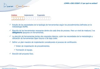 ¿CMMi o ISO 15504? ¿Y por qué no ambas?




                 Estudio de las necesidades de la tipología de herramientas según los procedimientos definidos en la
                  metodología OGMA.

                 Elección de las herramientas necesarias dentro de cada área de proceso. Para un nivel de madurez 3 es
                  obligatorio apoyarse en herramientas.

                 La elección de herramientas tenían dos requisitos básicos, cubrir las necesidades de la metodología y
                  utilización de herramientas Open Source o de bajo coste.

                 Definir un plan maestro de implantación considerando el proceso de certificación.

                           Orden de implantación de procedimientos.

                           Formación al equipo.

                 Elección del proyecto foco.




Panel Sistemas Informáticos, S.L.                                                                                         Página 13
 
