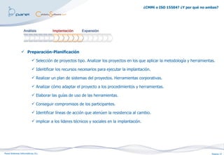 ¿CMMi o ISO 15504? ¿Y por qué no ambas?




                 Preparación-Planificación

                           Selección de proyectos tipo. Analizar los proyectos en los que aplicar la metodología y herramientas.

                           Identificar los recursos necesarios para ejecutar la implantación.

                           Realizar un plan de sistemas del proyectos. Herramientas corporativas.

                           Analizar cómo adaptar el proyecto a los procedimientos y herramientas.

                           Elaborar las guías de uso de las herramientas.

                           Conseguir compromisos de los participantes.

                           Identificar líneas de acción que atenúen la resistencia al cambio.

                           implicar a los lideres técnicos y sociales en la implantación.




Panel Sistemas Informáticos, S.L.                                                                                               Página 17
 