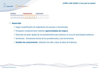 ¿CMMi o ISO 15504? ¿Y por qué no ambas?




                 Desarrollo

                           Seguir la planificación de implantación de procesos y herramientas.

                           Enriquecer constantemente mediante oportunidades de mejora.

                           Desarrollo de guías rápidas de los procedimientos para disminuir la curva de aprendizaje/resistencia

                           Seminarios : formaciones breves de los procedimientos y las herramientas.

                           Gestión de conocimiento. Utilización de wikis y base de datos de históricos.




Panel Sistemas Informáticos, S.L.                                                                                             Página 18
 