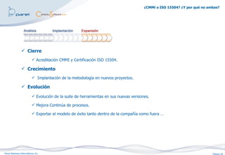 ¿CMMi o ISO 15504? ¿Y por qué no ambas?




                 Cierre
                           Acreditación CMMI y Certificación ISO 15504.

                 Crecimiento
                           Implantación de la metodología en nuevos proyectos.

                 Evolución

                           Evolución de la suite de herramientas en sus nuevas versiones.

                           Mejora Continúa de procesos.

                           Exportar el modelo de éxito tanto dentro de la compañía como fuera …




Panel Sistemas Informáticos, S.L.                                                                                         Página 20
 