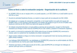 ¿CMMi o ISO 15504? ¿Y por qué no ambas?




                   Cómo se llevó a cabo la evaluación conjunta - Organización de la auditoría

               En SCAMPI (TM) se usa un equipo símil a un jurado popular, y en ISO 15504 es un Lead Auditor que es
                símil de un juez.

               Durante la actividad Readiness Review, se realizó la mayor parte de la evaluación de ISO 15504.

               Se trabajó con un equipo de evaluación compartido: el LA (Lead Auditor) era parte del equipo del
                SCAMPI (TM) y el SLA (Scampi Lead Appraiser) era Auditor del equipo en que el LA era el Auditor Jefe.
                Auditores Internos de ISO 15504 eran parte del equipo de SCAMPI.

               Se trabajó conjuntamente SLA y LA para definir el alcance de la evaluación, recoger la información
                necesaria (se entrego la PIID inicial de SCAMPI(TM) en ISO 15504) y preparar la evaluación (logística).

               Se realizó y se terminó la evaluación ISO 15504 antes de que el equipo SCAMPI(TM) comenzará a
                evaluar, para no contaminar los resultados de ambas evaluaciones.

               Según ambos métodos se llega a la misma conclusión: la organización tiene las buenas prácticas que
                piden ambos modelos.

               Los hallazgos SON DIFERENTES. Las debilidades en SCAMPI(TM) versus las no conformidades de ISO no
                son exactamente los mismos pero están RELACIONADOS.

               Tenemos que hacer un PAC para el caso de la ISO, y para SCAMPI(TM) se entregan los hallazgos al
                sponsor para que tome su resolución.



Panel Sistemas Informáticos, S.L.                                                                                         Página 21
 