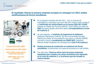 ¿CMMi o ISO 15504? ¿Y por qué no ambas?




                              El resultado: fuimos la primera empresa europea en conseguir en 2011 ambas
                              certificaciones de forma simultánea.

                                                      En el segundo semestre del año 2011, tras un proceso de
                                                       implantación y evaluación que duró más de 6 meses, Panel consiguió
                                                       el certificado de conformidad con la norma ISO/IEC 15504
                                                       (basada en Modelo de Procesos ISO/IEC 12207:2008), por parte de
                                                       EQA (European Quality Assurance Spain) correspondiente al nivel
                                                       de madurez 3.

                                                      Un mes después, el Instituto de Ingeniería de Software
               ES -874/2006    ES -2007/0011
                                                       (Software Engineering Institute, SEI de la Universidad Carnegie
                                                       Mellon) por medio de una evaluación que sigue su método SCAMPI
                                                       concedió a Panel la acreditación en CMMI-DEV (Capability
                                                       Maturity Model Integration for Development) nivel 3 de madurez.

           Calidad ISO 9001:2000                      Ambos procesos de evaluación se realizaron de forma
                                                       simultánea, constituyendo una experiencia pionera en este ámbito.
        Medioambiente ISO 14001
          ISO 15504 (antes Spice)                     Con este logro, Panel se sitúa entre las pocas empresas
            nivel 3 de madurez                         españolas que cumplen con estas normativas por separado
              CMMi-DEV nivel 3 de                      en el nivel de madurez 3, y la primera que las cumple al
                   madurez                             mismo tiempo.

Panel Sistemas Informáticos, S.L.                                                                                          Página 23
 