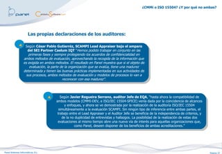 ¿CMMi o ISO 15504? ¿Y por qué no ambas?




                       Las propias declaraciones de los auditores:

                   Según César Pablo Gutierréz, SCAMPI Lead Appraiser bajo el amparo
                     del SEI Partner Caelum IQT “Hemos podido trabajar en conjunto en las
                     primeras fases y siempre protegiendo los acuerdos de confidencialidad en
                  ambos métodos de evaluación, aprovechando la recogida de la información que
                  es exigida en ambos métodos. El resultado en Panel muestra que si el objeto de
                      evaluación, la parte de la organización que se evalúa, tiene una madurez
                  determinada y tienen las buenas prácticas implementadas en sus actividades de
                    sus procesos, ambos métodos de evaluación y modelos de procesos lo van a
                                            reconocer con esa madurez”.




                                          Según Javier Regueira Serrano, auditor Jefe de EQA, “hasta ahora la compatibilidad de
                                       ambos modelos (CMMI-DEV, e ISO/IEC 15504-SPICE) venía dada por la coincidencia de alcances
                                            y enfoques, y ahora se ve demostrada por la realización de la auditoría ISO/IEC 15504
                                         simultáneamente a la evaluación SCAMPI. Sin ningún tipo de inferencia entre ambas partes, el
                                        trabajo entre el Lead Appraiser y el Auditor Jefe se beneficia de la independencia de criterios, y
                                           de la no duplicidad de entrevistas y hallazgos. La posibilidad de la realización de estas dos
                                        evaluaciones al mismo tiempo abre una nueva vía de interés para aquellas organizaciones que,
                                                   como Panel, deseen disponer de los beneficios de ambas acreditaciones.”




Panel Sistemas Informáticos, S.L.                                                                                                            Página 27
 