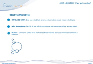 ¿CMMi o ISO 15504? ¿Y por qué no ambas?




                  Objetivos Operativos

                      CMMI e ISO 15504. Crear una metodología común a ambos modelos para la mejora metodológica.



                      Suite Herramientas. Elección de una suite de herramientas que nos permita mejorar la productividad.



                      Pruebas . Aumentar la calidad de los productos Software mediante técnicas avanzadas de Verificación y
                      Validación.




Panel Sistemas Informáticos, S.L.                                                                                                  Página 5
 