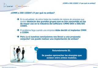 ¿CMMi o ISO 15504? ¿Y por qué no ambas?




                   ¿CMMi o ISO 15504? ¿Y por qué no ambas?


                                     En la actualidad, de entre todos los modelos de mejora de procesos que
                                       existen destacan dos grandes grupos que se han convertido en los
                                       de mayor uso en la industria del software: CMMI-DEV e ISO/IEC
                                       15504.

                                     El problema llega cuando una empresa debe decidir si implantar CMMi
                                       o 15504.

                                     Pero ¿y si nuestras conclusiones nos llevan a una propuesta
                                       conjunta? ¿se puede realizar una implantación de ambas?




                                                                         Rotundamente SI.

                                                              Se pueden aprovechar las sinergias que
                                                                  existen entre ambos modelos.



Panel Sistemas Informáticos, S.L.                                                                                        Página 6
 
