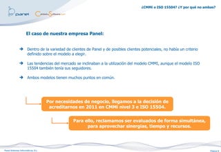¿CMMi o ISO 15504? ¿Y por qué no ambas?




                     El caso de nuestra empresa Panel:


               Dentro de la variedad de clientes de Panel y de posibles clientes potenciales, no había un criterio
                definido sobre el modelo a elegir.

               Las tendencias del mercado se inclinaban a la utilización del modelo CMMI, aunque el modelo ISO
                15504 también tenía sus seguidores.

               Ambos modelos tienen muchos puntos en común.




                                    Por necesidades de negocio, llegamos a la decisión de
                                     acreditarnos en 2011 en CMMi nivel 3 e ISO 15504.


                                               Para ello, reclamamos ser evaluados de forma simultánea,
                                                     para aprovechar sinergias, tiempo y recursos.




Panel Sistemas Informáticos, S.L.                                                                                      Página 8
 