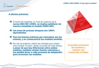 ¿CMMi o ISO 15504? ¿Y por qué no ambas?




              A efectos prácticos:


                 El hecho de implantar un nivel de madurez de la
                        norma ISO/IEC 15504, no implica satisfacer de
                        manera inmediata el modelo CMMI-DEV.

                 Las áreas de proceso tampoco son 100%
                        equivalentes.

                 Pero las buenas prácticas por naturaleza son las
                        mismas, y en consecuencia los modelos también.

                 Por eso se pudieron utilizar las sinergias que existen
                        entre ambas. Es decir, desde un punto de vista teórico,        Es posible armonizar
                        a pesar de que hay diferencias entre ambos                         los modelos y
                        modelos, también existen fuertes relaciones y                       realizar una
                        fue posible llevar a cabo procesos de adaptación               evaluación múltiple
                        para armonizar los modelos.




Panel Sistemas Informáticos, S.L.                                                                                     Página 9
 