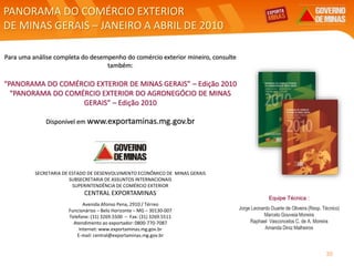 PANORAMA DO COMÉRCIO EXTERIOR
DE MINAS GERAIS – JANEIRO A ABRIL DE 2010
SECRETARIA DE ESTADO DE DESENVOLVIMENTO ECONÔMICO DE MINAS GERAIS
SUBSECRETARIA DE ASSUNTOS INTERNACIONAIS
SUPERINTENDÊNCIA DE COMÉRCIO EXTERIOR
CENTRAL EXPORTAMINAS
Avenida Afonso Pena, 2910 / Térreo
Funcionários – Belo Horizonte – MG – 30130-007
Telefone: (31) 3269.5500 – Fax: (31) 3269.5511
Atendimento ao exportador: 0800-770-7087
Internet: www.exportaminas.mg.gov.br
E-mail: central@exportaminas.mg.gov.br
Para uma análise completa do desempenho do comércio exterior mineiro, consulte
também:
“PANORAMA DO COMÉRCIO EXTERIOR DE MINAS GERAIS” – Edição 2010
“PANORAMA DO COMÉRCIO EXTERIOR DO AGRONEGÓCIO DE MINAS
GERAIS” – Edição 2010
Disponível em www.exportaminas.mg.gov.br
Equipe Técnica :
Jorge Leonardo Duarte de Oliveira (Resp. Técnico)
Marcelo Gouveia Moreira
Raphael Vasconcelos C. de A. Moreira
Amanda Diniz Malheiros
30
 